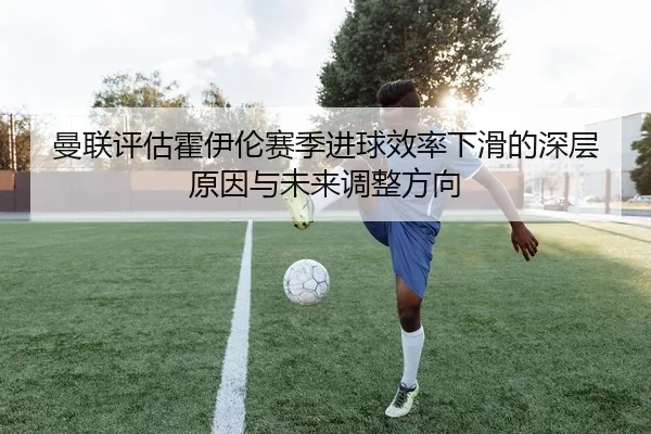 曼联评估霍伊伦赛季进球效率下滑的深层原因与未来调整方向