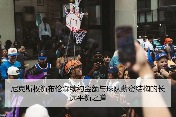 尼克斯权衡布伦森续约金额与球队薪资结构的长远平衡之道