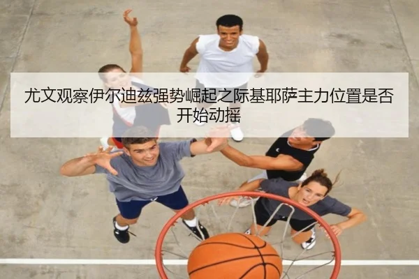 尤文观察伊尔迪兹强势崛起之际基耶萨主力位置是否开始动摇